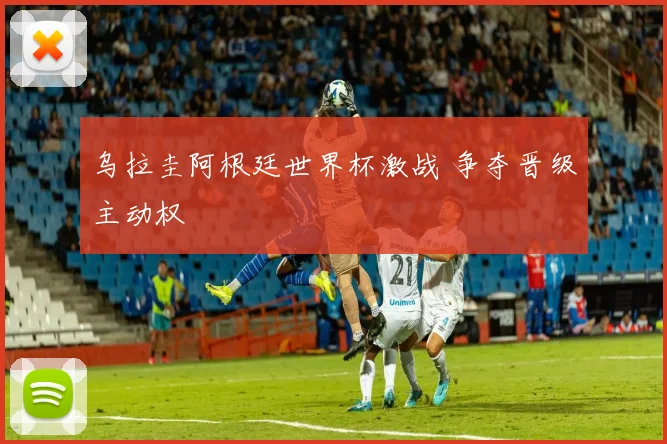 乌拉圭阿根廷世界杯激战 争夺晋级主动权