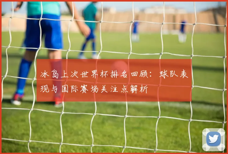 冰岛上次世界杯排名回顾:球队表现与国际赛场关注点解析