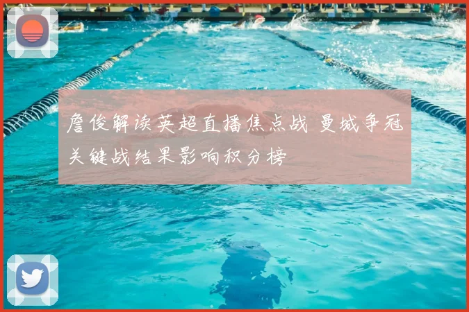詹俊解读英超直播焦点战 曼城争冠关键战结果影响积分榜