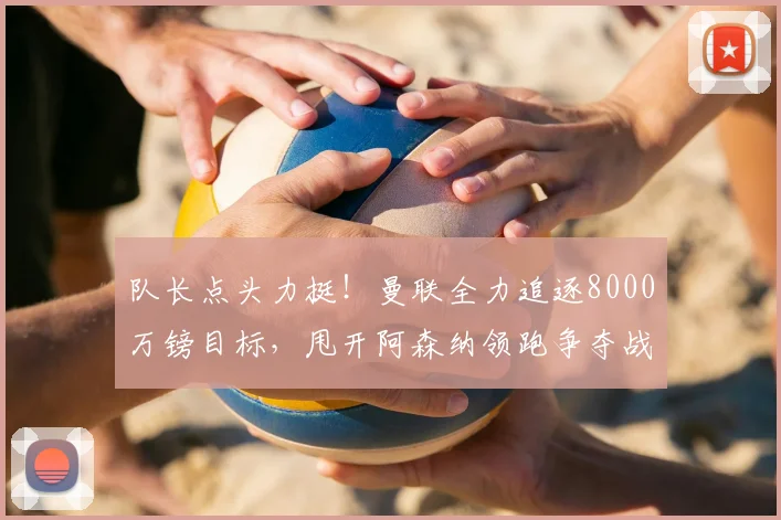 队长点头力挺!曼联全力追逐8000万镑目标,甩开阿森纳领跑争夺战_费尔南德斯_西汉姆_布鲁诺