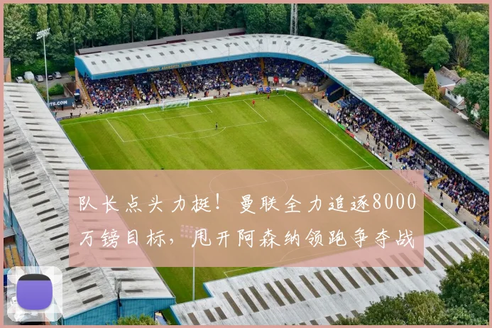 队长点头力挺!曼联全力追逐8000万镑目标,甩开阿森纳领跑争夺战_费尔南德斯_西汉姆_布鲁诺