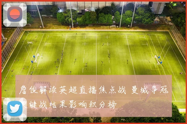 詹俊解读英超直播焦点战 曼城争冠关键战结果影响积分榜